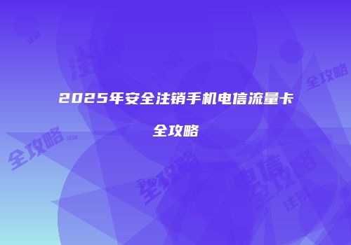 2025年安全注销手机电信流量卡全攻略