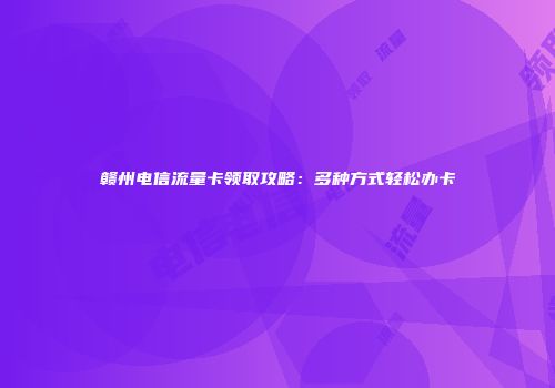 赣州电信流量卡领取攻略:多种方式轻松办卡