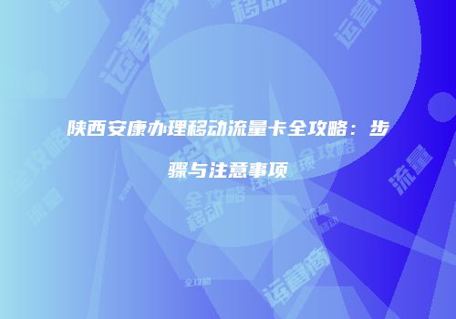 陕西安康办理移动流量卡全攻略：步骤与注意事项