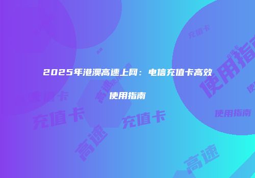 2025年港澳高速上网：电信充值卡高效使用指南