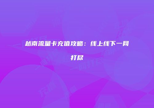 越南流量卡充值攻略：线上线下一网打尽