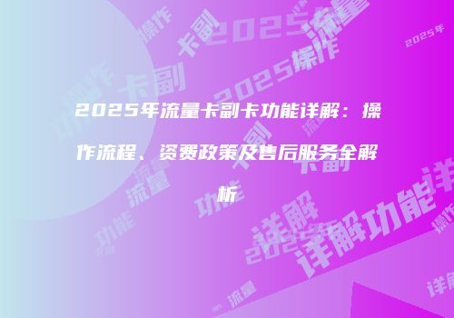 2025年流量卡副卡功能详解：操作流程、资费政策及售后服务全解析