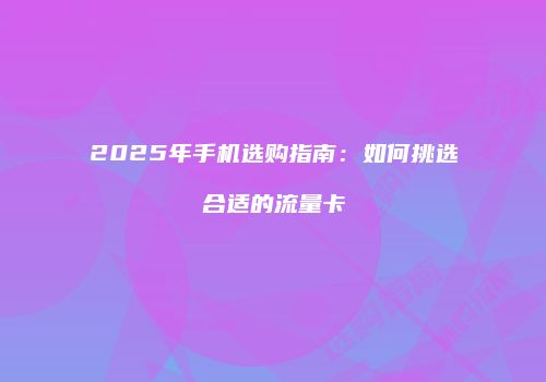 2025年手机选购指南：如何挑选合适的流量卡