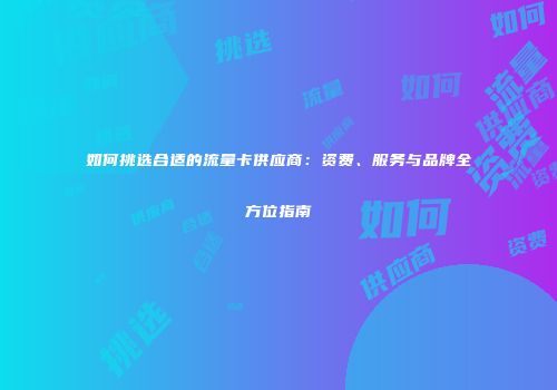 如何挑选合适的流量卡供应商：资费、服务与品牌全方位指南