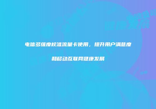 电信多维度校准流量卡使用,提升用户满意度和移动互联网健康发展