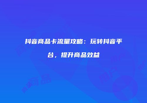 抖音商品卡流量攻略：玩转抖音平台，提升商品效益