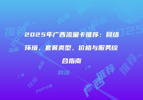 2025年广西流量卡推荐:网络环境、套餐类型、价格与服务综合指南