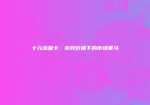 十元流量卡：亲民价格下的市场黑马