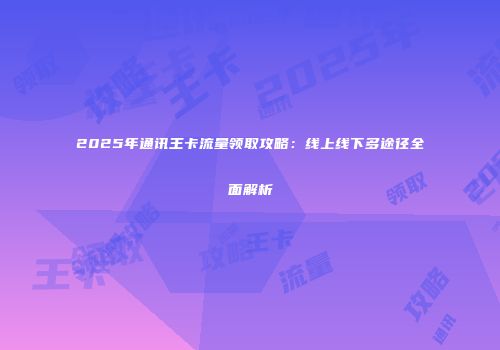 2025年通讯王卡流量领取攻略:线上线下多途径全面解析