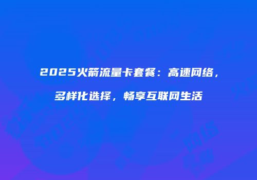 2025火箭流量卡套餐：高速网络，多样化选择，畅享互联网生活