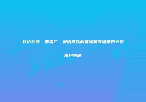 性价比高、覆盖广、灵活多选的某运营商流量月卡受用户青睐