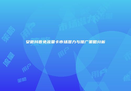 安徽抖音免流量卡市场潜力与推广策略分析