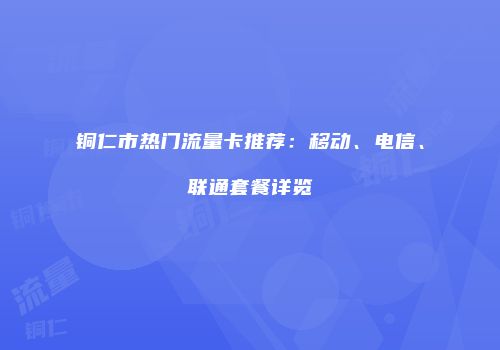 铜仁市热门流量卡推荐：移动、电信、联通套餐详览