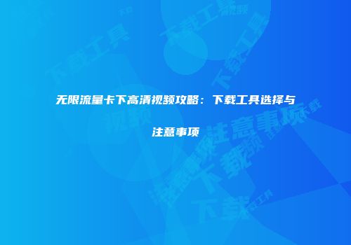 无限流量卡下高清视频攻略：下载工具选择与注意事项