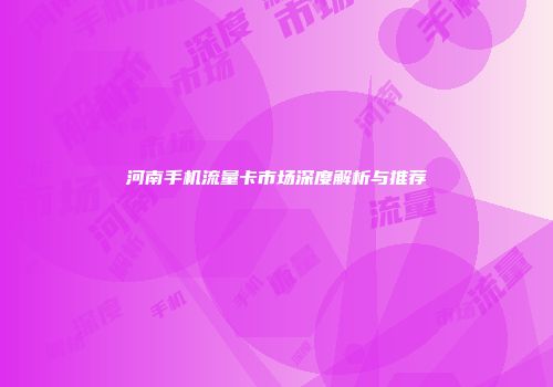 河南手机流量卡市场深度解析与推荐