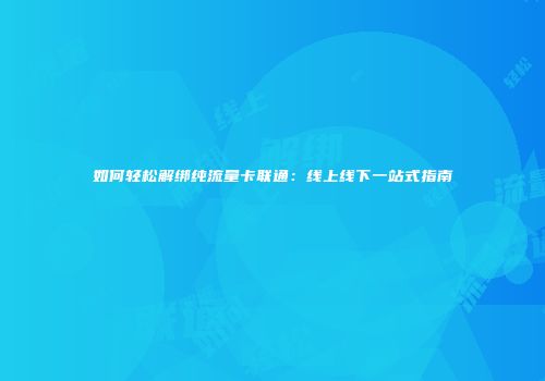 如何轻松解绑纯流量卡联通：线上线下一站式指南
