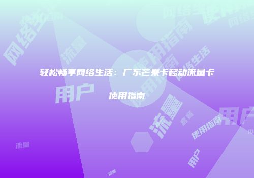 轻松畅享网络生活：广东芒果卡移动流量卡使用指南