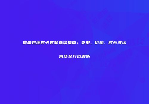 流量包迷你卡套餐选择指南：类型、价格、时长与运营商全方位解析