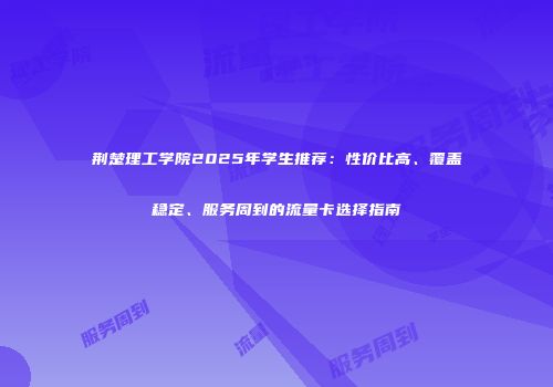 荆楚理工学院2025年学生推荐:性价比高、覆盖稳定、服务周到的流量卡选择指南