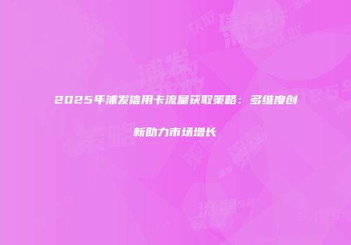 2025年浦发信用卡流量获取策略:多维度创新助力市场增长