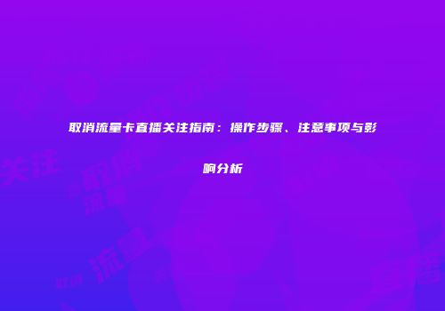 取消流量卡直播关注指南:操作步骤、注意事项与影响分析