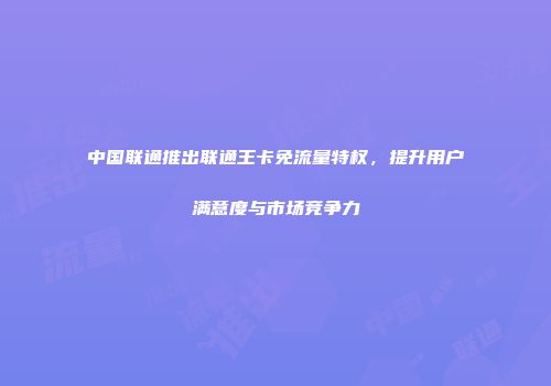 中国联通推出联通王卡免流量特权，提升用户满意度与市场竞争力