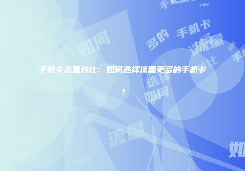 手机卡流量对比:如何选择流量更多的手机卡?