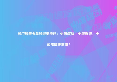 热门流量卡品牌销量排行:中国移动、中国联通、中国电信哪家强?