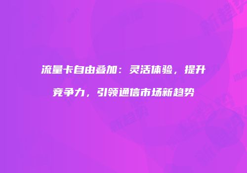 流量卡自由叠加：灵活体验，提升竞争力，引领通信市场新趋势