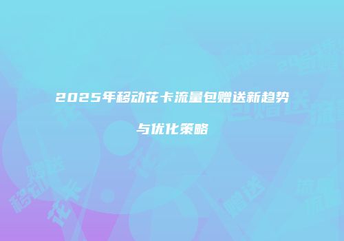 2025年移动花卡流量包赠送新趋势与优化策略
