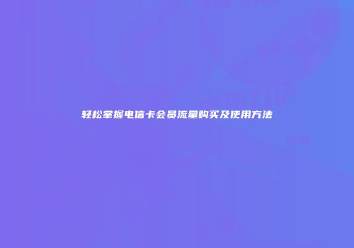 轻松掌握电信卡会员流量购买及使用方法