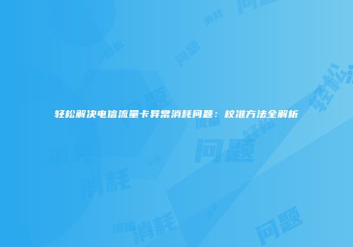 轻松解决电信流量卡异常消耗问题：校准方法全解析