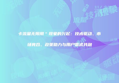卡流量无限用＂现象的兴起：技术驱动、市场竞合、政策助力与用户需求共融