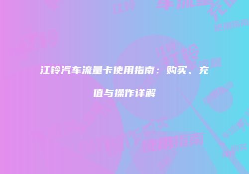 江铃汽车流量卡使用指南：购买、充值与操作详解