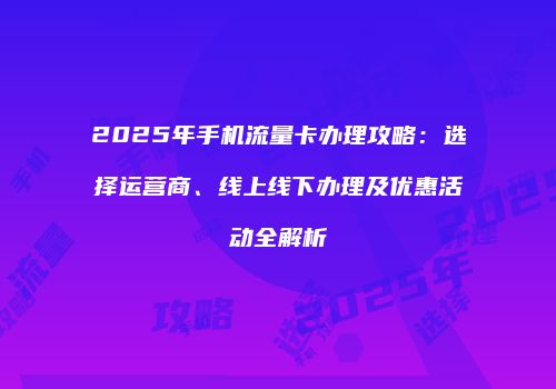 2025年手机流量卡办理攻略：选择运营商、线上线下办理及优惠活动全解析