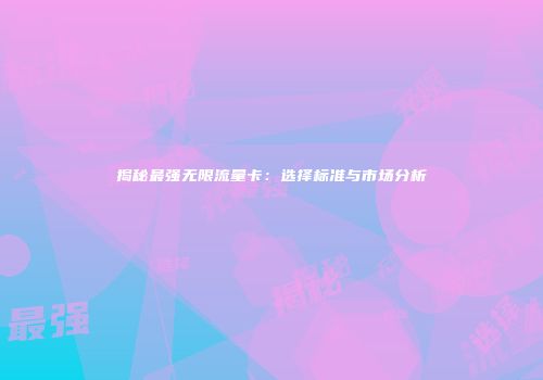 揭秘最强无限流量卡：选择标准与市场分析