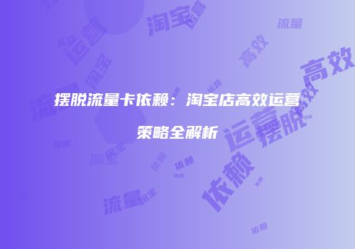 摆脱流量卡依赖：淘宝店高效运营策略全解析
