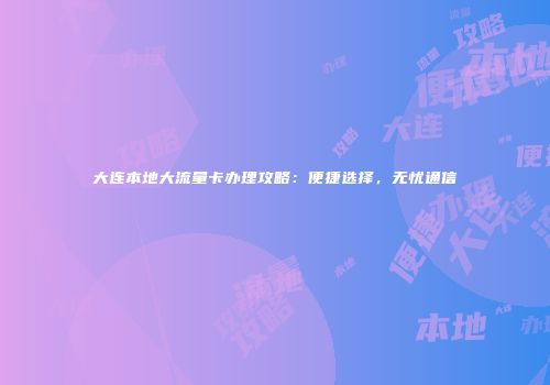 大连本地大流量卡办理攻略:便捷选择,无忧通信