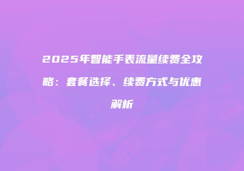 2025年智能手表流量续费全攻略：套餐选择、续费方式与优惠解析