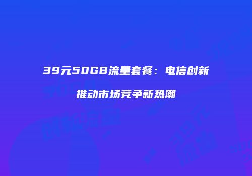 39元50GB流量套餐：电信创新推动市场竞争新热潮