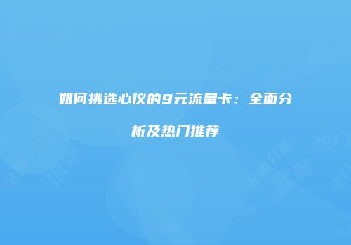 如何挑选心仪的9元流量卡：全面分析及热门推荐