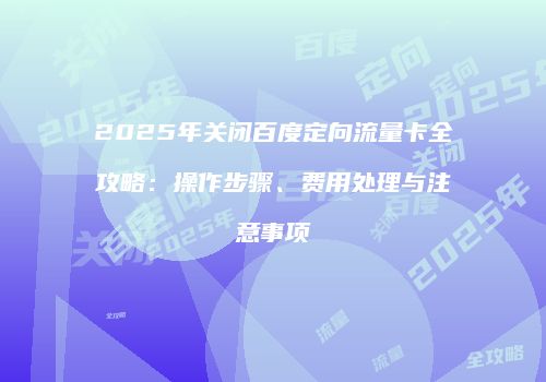 2025年关闭百度定向流量卡全攻略：操作步骤、费用处理与注意事项