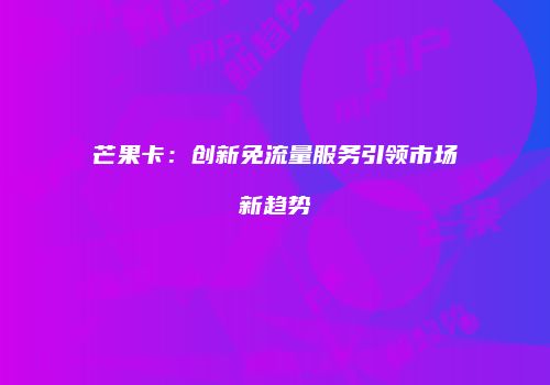 芒果卡：创新免流量服务引领市场新趋势