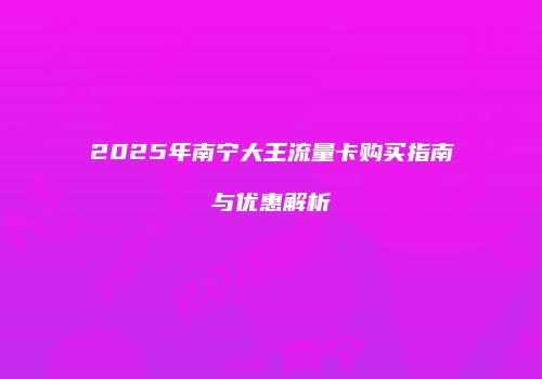 2025年南宁大王流量卡购买指南与优惠解析