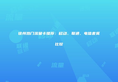 徐州热门流量卡推荐:移动、联通、电信套餐比较