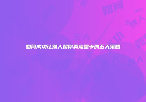 如何成功让别人帮你卖流量卡的五大策略