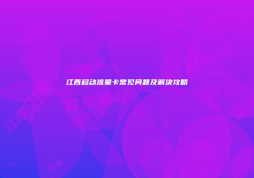 江西移动流量卡常见问题及解决攻略
