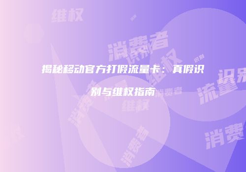 揭秘移动官方打假流量卡：真假识别与维权指南