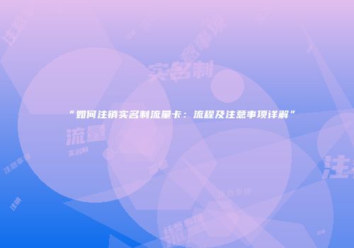 “如何注销实名制流量卡：流程及注意事项详解”