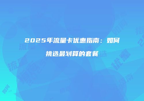 2025年流量卡优惠指南：如何挑选最划算的套餐